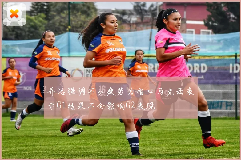乔治强调不以疲劳为借口马克西表示G1结果不会影响G2表现