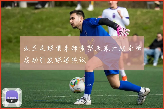 米兰足球俱乐部重塑未来计划全面启动引发球迷热议