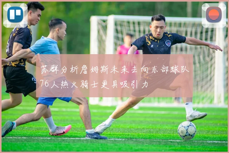 苏群分析詹姆斯未来去向东部球队76人热火骑士更具吸引力