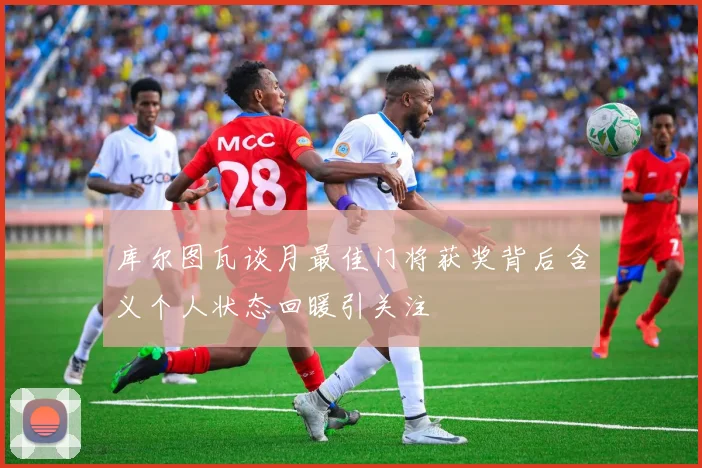 库尔图瓦谈月最佳门将获奖背后含义个人状态回暖引关注