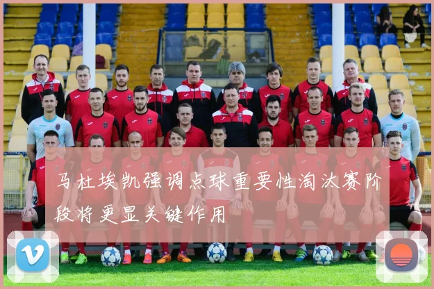 马杜埃凯强调点球重要性淘汰赛阶段将更显关键作用