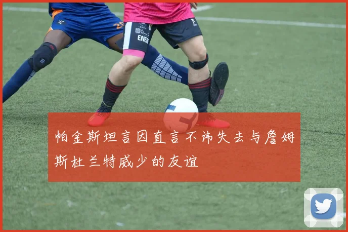 帕金斯坦言因直言不讳失去与詹姆斯杜兰特威少的友谊