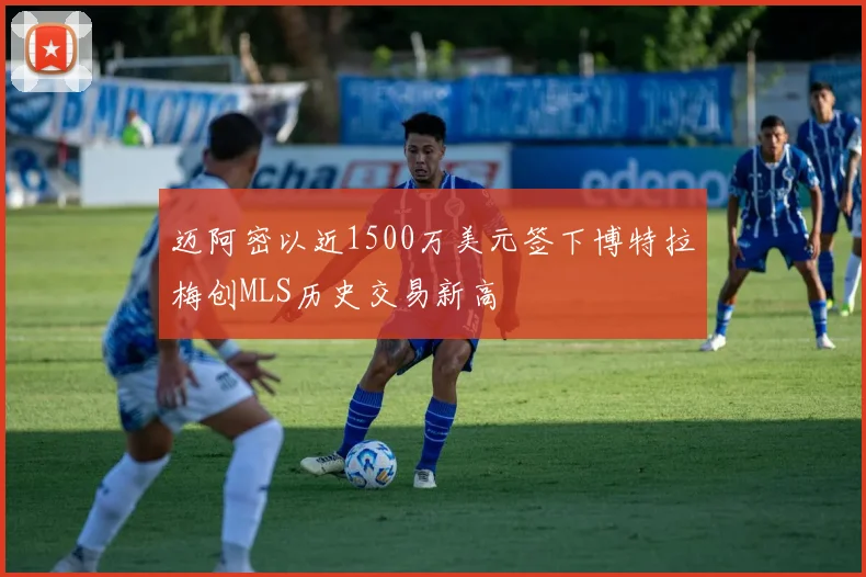 迈阿密以近1500万美元签下博特拉梅创MLS历史交易新高