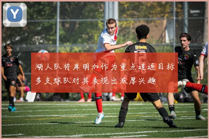 湖人队将库明加作为重点追逐目标多支球队对其表现出浓厚兴趣
