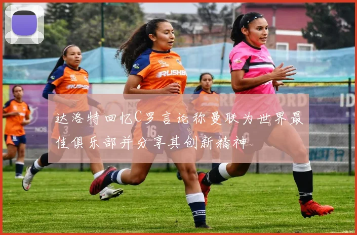 达洛特回忆C罗言论称曼联为世界最佳俱乐部并分享其创新精神