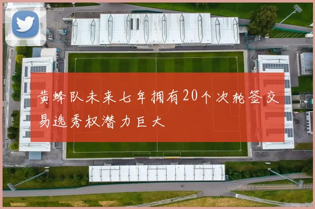 黄蜂队未来七年拥有20个次轮签交易选秀权潜力巨大