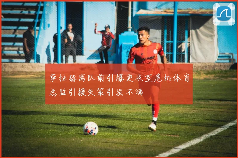 萨拉赫离队前引爆更衣室危机体育总监引援失策引发不满
