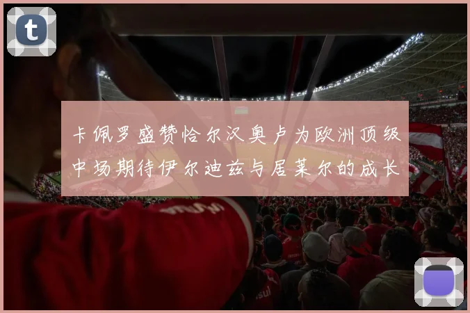 卡佩罗盛赞恰尔汉奥卢为欧洲顶级中场期待伊尔迪兹与居莱尔的成长