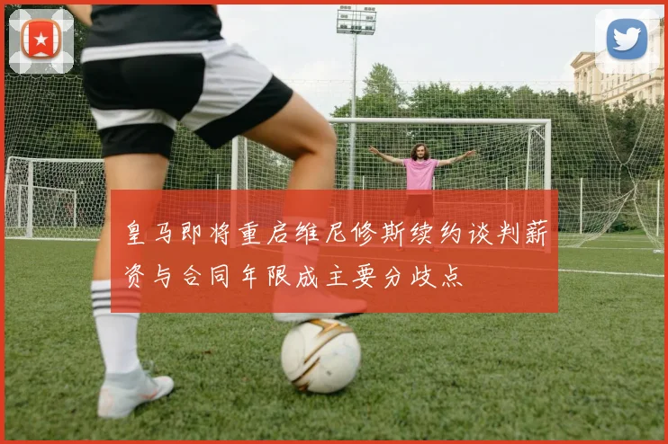 皇马即将重启维尼修斯续约谈判薪资与合同年限成主要分歧点