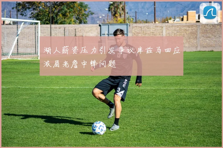 湖人薪资压力引发争议库兹马回应浓眉老詹中锋问题