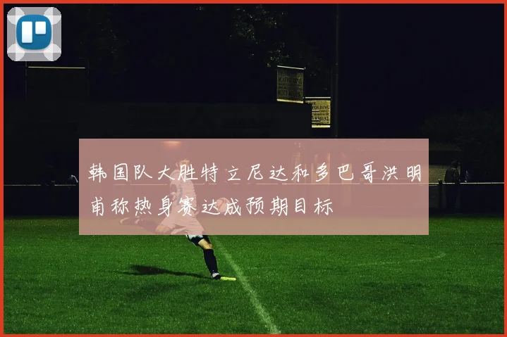 韩国队大胜特立尼达和多巴哥洪明甫称热身赛达成预期目标