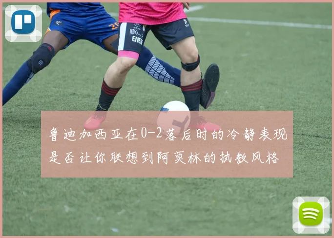 鲁迪加西亚在0-2落后时的冷静表现是否让你联想到阿莫林的执教风格