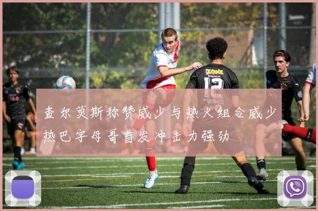 查尔莫斯称赞威少与热火组合威少热巴字母哥首发冲击力强劲