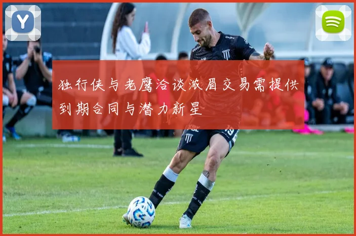 独行侠与老鹰洽谈浓眉交易需提供到期合同与潜力新星