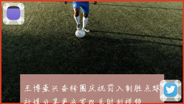 王博豪兴奋转圈庆祝罚入制胜点球社媒分享更衣室欢乐时刻视频