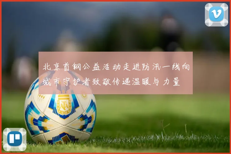 北京首钢公益活动走进防汛一线向城市守护者致敬传递温暖与力量