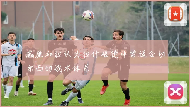 威廉加拉认为拉什福德非常适合切尔西的战术体系