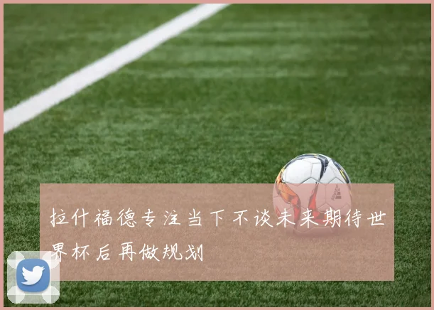 拉什福德专注当下不谈未来期待世界杯后再做规划