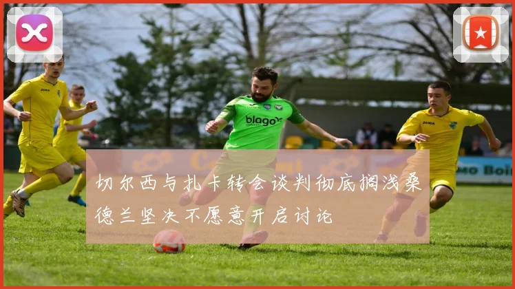 切尔西与扎卡转会谈判彻底搁浅桑德兰坚决不愿意开启讨论
